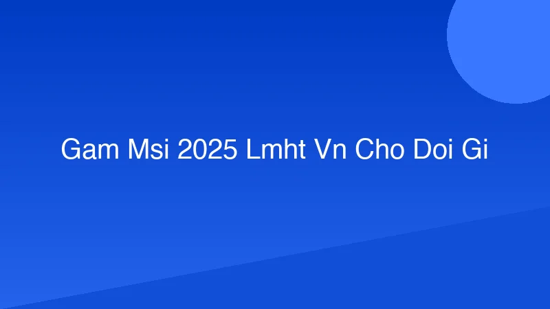 GAM MSI 2025: LMHT VN chờ đợi gì?